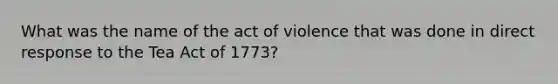 What was the name of the act of violence that was done in direct response to the Tea Act of 1773?