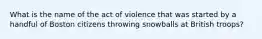 What is the name of the act of violence that was started by a handful of Boston citizens throwing snowballs at British troops?