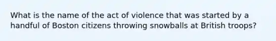 What is the name of the act of violence that was started by a handful of Boston citizens throwing snowballs at British troops?