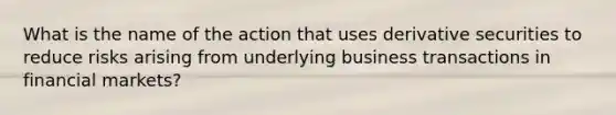 What is the name of the action that uses derivative securities to reduce risks arising from underlying business transactions in financial markets?