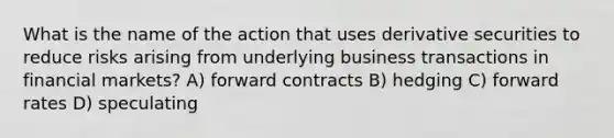 What is the name of the action that uses derivative securities to reduce risks arising from underlying business transactions in financial markets? A) forward contracts B) hedging C) forward rates D) speculating