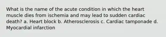 What is the name of the acute condition in which the heart muscle dies from ischemia and may lead to sudden cardiac death? a. Heart block b. Atherosclerosis c. Cardiac tamponade d. Myocardial infarction