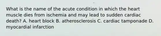 What is the name of the acute condition in which the heart muscle dies from ischemia and may lead to sudden cardiac death? A. heart block B. atherosclerosis C. cardiac tamponade D. myocardial infarction