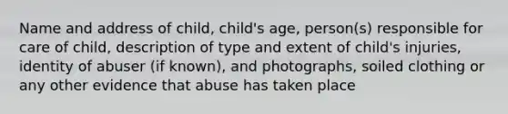 Name and address of child, child's age, person(s) responsible for care of child, description of type and extent of child's injuries, identity of abuser (if known), and photographs, soiled clothing or any other evidence that abuse has taken place