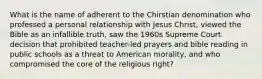 What is the name of adherent to the Chirstian denomination who professed a personal relationship with Jesus Christ, viewed the Bible as an infallible truth, saw the 1960s Supreme Court decision that prohibited teacher-led prayers and bible reading in public schools as a threat to American morality, and who compromised the core of the religious right?