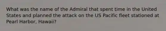 What was the name of the Admiral that spent time in the United States and planned the attack on the US Pacific fleet stationed at Pearl Harbor, Hawaii?