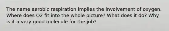 The name <a href='https://www.questionai.com/knowledge/kyxGdbadrV-aerobic-respiration' class='anchor-knowledge'>aerobic respiration</a> implies the involvement of oxygen. Where does O2 fit into the whole picture? What does it do? Why is it a very good molecule for the job?