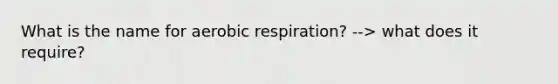 What is the name for aerobic respiration? --> what does it require?