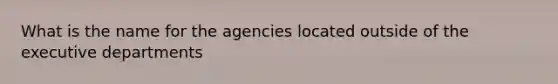 What is the name for the agencies located outside of the executive departments