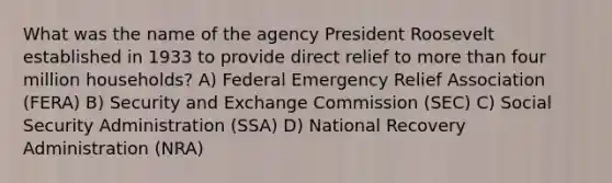 What was the name of the agency President Roosevelt established in 1933 to provide direct relief to more than four million households? A) Federal Emergency Relief Association (FERA) B) Security and Exchange Commission (SEC) C) Social Security Administration (SSA) D) National Recovery Administration (NRA)