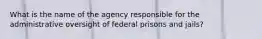 What is the name of the agency responsible for the administrative oversight of federal prisons and jails?