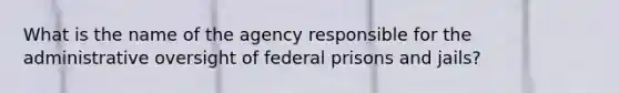 What is the name of the agency responsible for the administrative oversight of federal prisons and jails?