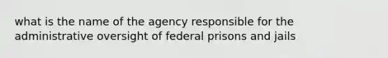 what is the name of the agency responsible for the administrative oversight of federal prisons and jails