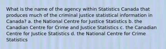 What is the name of the agency within Statistics Canada that produces much of the criminal justice statistical information in Canada? a. the National Centre for Justice Statistics b. the Canadian Centre for Crime and Justice Statistics c. the Canadian Centre for Justice Statistics d. the National Centre for Crime Statistics