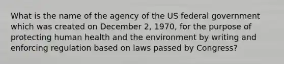 What is the name of the agency of the US federal government which was created on December 2, 1970, for the purpose of protecting human health and the environment by writing and enforcing regulation based on laws passed by Congress?