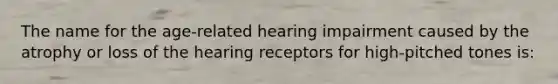 The name for the age-related hearing impairment caused by the atrophy or loss of the hearing receptors for high-pitched tones is: