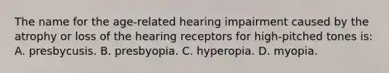 The name for the age-related hearing impairment caused by the atrophy or loss of the hearing receptors for high-pitched tones is: A. presbycusis. B. presbyopia. C. hyperopia. D. myopia.