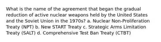 What is the name of the agreement that began the gradual reduction of active nuclear weapons held by the United States and the Soviet Union in the 1970s? a. Nuclear Non-Proliferation Treaty (NPT) b. New START Treaty c. Strategic Arms Limitation Treaty (SALT) d. Comprehensive Test Ban Treaty (CTBT)