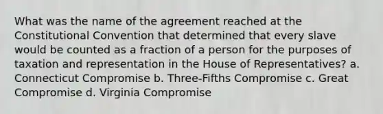 What was the name of the agreement reached at the Constitutional Convention that determined that every slave would be counted as a fraction of a person for the purposes of taxation and representation in the House of Representatives? a. Connecticut Compromise b. Three-Fifths Compromise c. Great Compromise d. Virginia Compromise