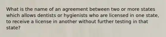 What is the name of an agreement between two or more states which allows dentists or hygienists who are licensed in one state, to receive a license in another without further testing in that state?