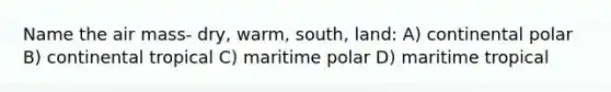 Name the air mass- dry, warm, south, land: A) continental polar B) continental tropical C) maritime polar D) maritime tropical