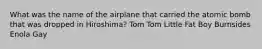 What was the name of the airplane that carried the atomic bomb that was dropped in Hiroshima? Tom Tom Little Fat Boy Burnsides Enola Gay