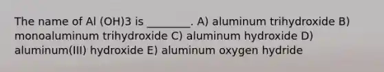 The name of Al (OH)3 is ________. A) aluminum trihydroxide B) monoaluminum trihydroxide C) aluminum hydroxide D) aluminum(III) hydroxide E) aluminum oxygen hydride