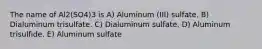 The name of Al2(SO4)3 is A) Aluminum (III) sulfate. B) Dialuminum trisulfate. C) Dialuminum sulfate. D) Aluminum trisulfide. E) Aluminum sulfate