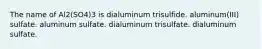 The name of Al2(SO4)3 is dialuminum trisulfide. aluminum(III) sulfate. aluminum sulfate. dialuminum trisulfate. dialuminum sulfate.