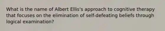 What is the name of Albert Ellis's approach to cognitive therapy that focuses on the elimination of self-defeating beliefs through logical examination?