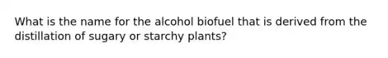 What is the name for the alcohol biofuel that is derived from the distillation of sugary or starchy plants?