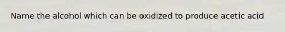 Name the alcohol which can be oxidized to produce acetic acid