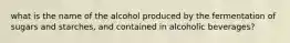 what is the name of the alcohol produced by the fermentation of sugars and starches, and contained in alcoholic beverages?