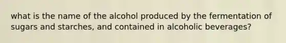 what is the name of the alcohol produced by the fermentation of sugars and starches, and contained in alcoholic beverages?