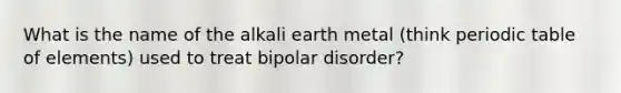 What is the name of the alkali earth metal (think periodic table of elements) used to treat bipolar disorder?