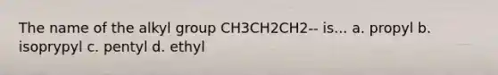 The name of the alkyl group CH3CH2CH2-- is... a. propyl b. isoprypyl c. pentyl d. ethyl