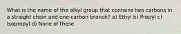 What is the name of the alkyl group that contains two carbons in a straight chain and one-carbon branch? a) Ethyl b) Propyl c) Isopropyl d) None of these