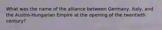 What was the name of the alliance between Germany, Italy, and the Austro-Hungarian Empire at the opening of the twentieth century?