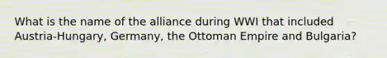 What is the name of the alliance during WWI that included Austria-Hungary, Germany, the Ottoman Empire and Bulgaria?