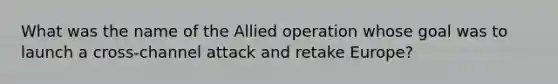 What was the name of the Allied operation whose goal was to launch a cross-channel attack and retake Europe?