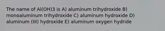 The name of Al(OH)3 is A) aluminum trihydroxide B) monoaluminum trihydroxide C) aluminum hydroxide D) aluminum (III) hydroxide E) aluminum oxygen hydride