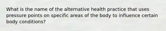 What is the name of the alternative health practice that uses pressure points on specific areas of the body to influence certain body conditions?