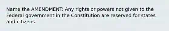 Name the AMENDMENT: Any rights or powers not given to the Federal government in the Constitution are reserved for states and citizens.