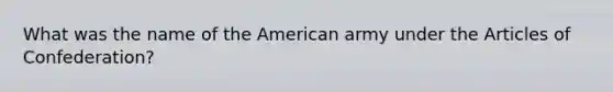 What was the name of the American army under <a href='https://www.questionai.com/knowledge/k5NDraRCFC-the-articles-of-confederation' class='anchor-knowledge'>the articles of confederation</a>?