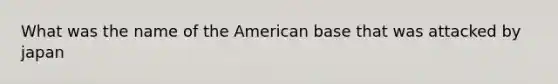 What was the name of the American base that was attacked by japan