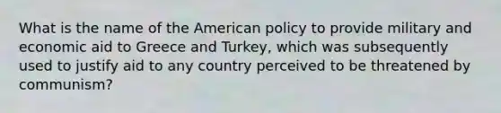 What is the name of the American policy to provide military and economic aid to Greece and Turkey, which was subsequently used to justify aid to any country perceived to be threatened by communism?