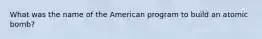 What was the name of the American program to build an atomic bomb?