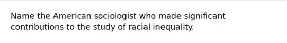 Name the American sociologist who made significant contributions to the study of racial inequality.