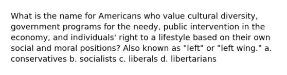 What is the name for Americans who value cultural diversity, government programs for the needy, public intervention in the economy, and individuals' right to a lifestyle based on their own social and moral positions? Also known as "left" or "left wing." a. conservatives b. socialists c. liberals d. libertarians