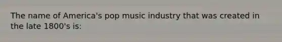 The name of America's pop music industry that was created in the late 1800's is: